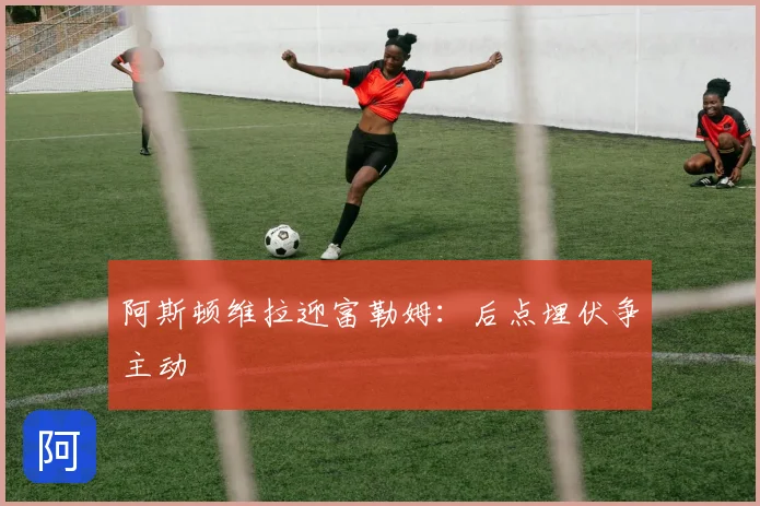 阿斯顿维拉迎富勒姆：后点埋伏争主动
