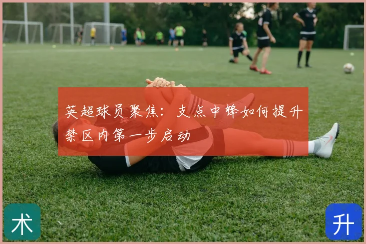 英超球员聚焦：支点中锋如何提升禁区内第一步启动